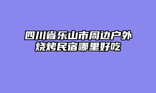 四川省乐山市周边户外烧烤民宿哪里好吃