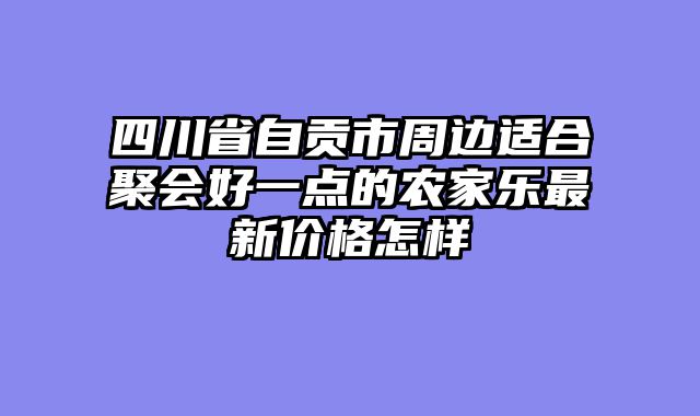 四川省自贡市周边适合聚会好一点的农家乐最新价格怎样
