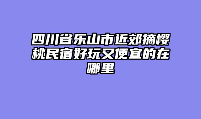 四川省乐山市近郊摘樱桃民宿好玩又便宜的在哪里