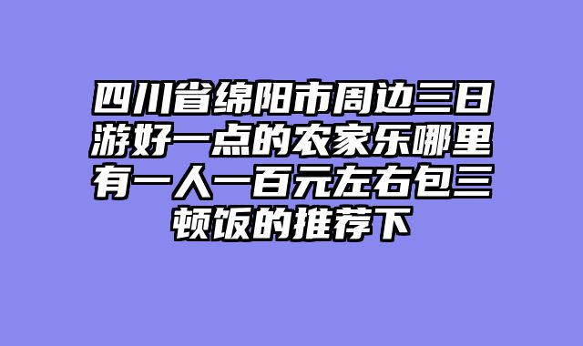 四川省绵阳市周边三日游好一点的农家乐哪里有一人一百元左右包三顿饭的推荐下