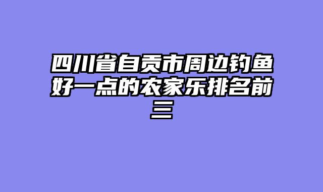 四川省自贡市周边钓鱼好一点的农家乐排名前三