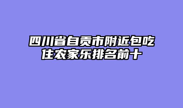 四川省自贡市附近包吃住农家乐排名前十
