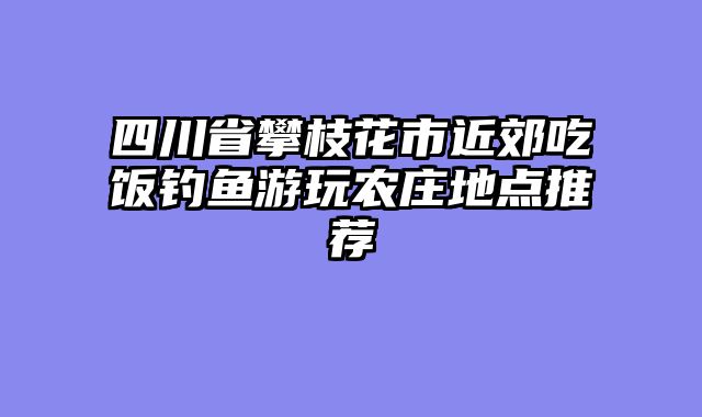 四川省攀枝花市近郊吃饭钓鱼游玩农庄地点推荐