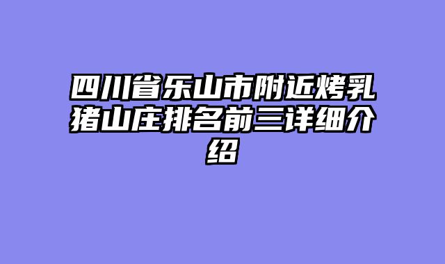 四川省乐山市附近烤乳猪山庄排名前三详细介绍