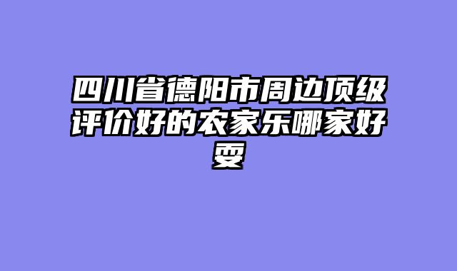 四川省德阳市周边顶级评价好的农家乐哪家好耍