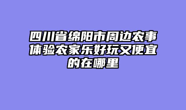 四川省绵阳市周边农事体验农家乐好玩又便宜的在哪里