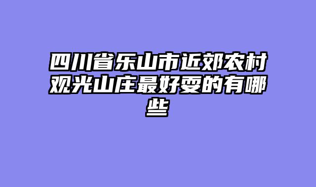 四川省乐山市近郊农村观光山庄最好耍的有哪些