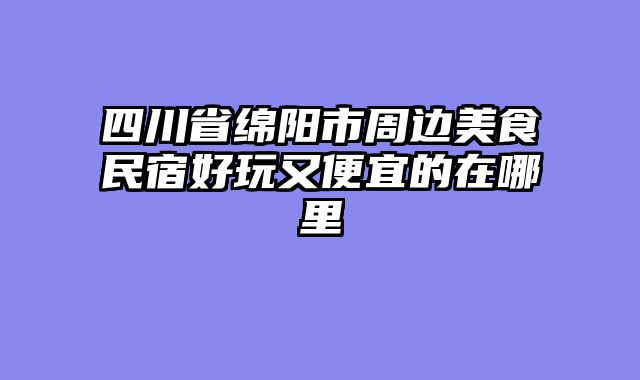 四川省绵阳市周边美食民宿好玩又便宜的在哪里