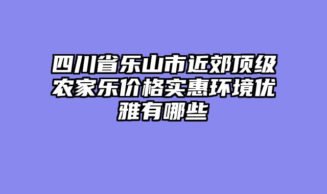 四川省乐山市近郊顶级农家乐价格实惠环境优雅有哪些