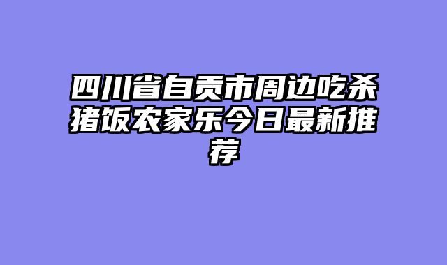 四川省自贡市周边吃杀猪饭农家乐今日最新推荐