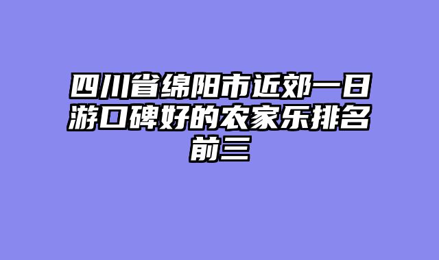 四川省绵阳市近郊一日游口碑好的农家乐排名前三