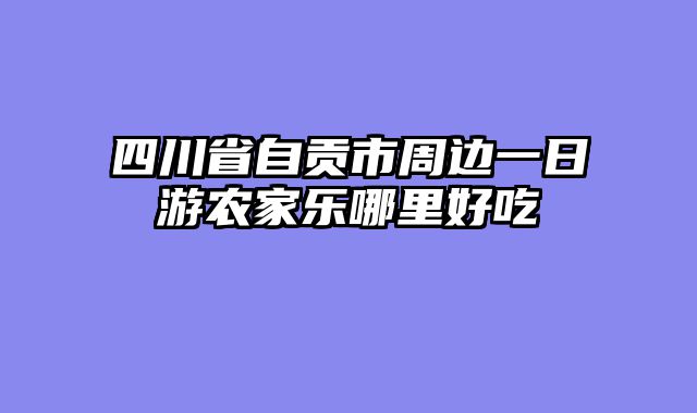 四川省自贡市周边一日游农家乐哪里好吃