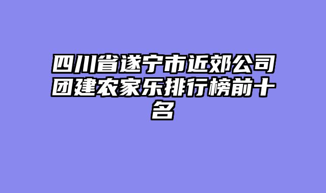 四川省遂宁市近郊公司团建农家乐排行榜前十名