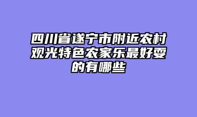 四川省遂宁市附近农村观光特色农家乐最好耍的有哪些