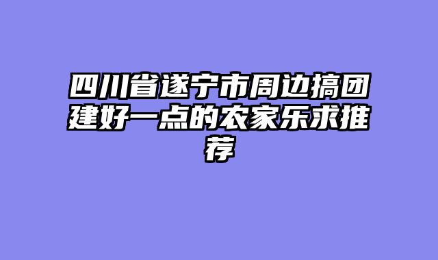 四川省遂宁市周边搞团建好一点的农家乐求推荐
