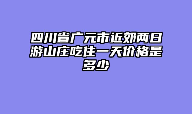四川省广元市近郊两日游山庄吃住一天价格是多少