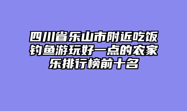 四川省乐山市附近吃饭钓鱼游玩好一点的农家乐排行榜前十名