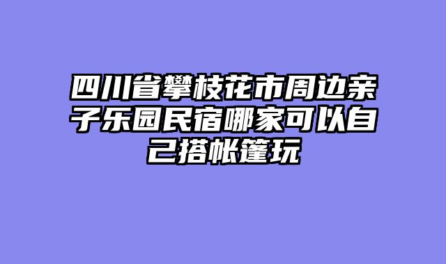 四川省攀枝花市周边亲子乐园民宿哪家可以自己搭帐篷玩