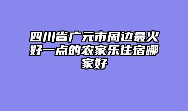 四川省广元市周边最火好一点的农家乐住宿哪家好