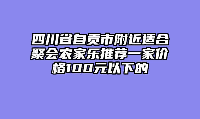 四川省自贡市附近适合聚会农家乐推荐一家价格100元以下的