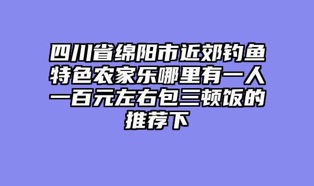 四川省绵阳市近郊钓鱼特色农家乐哪里有一人一百元左右包三顿饭的推荐下