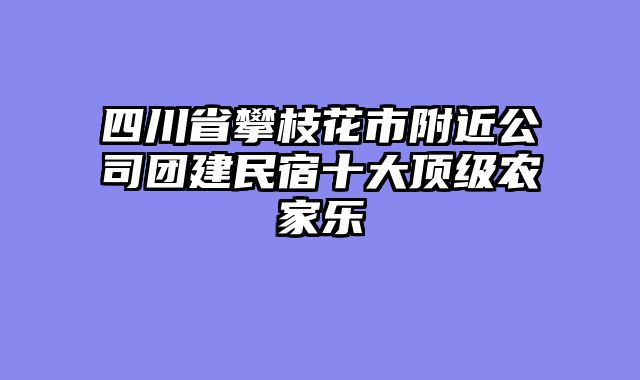 四川省攀枝花市附近公司团建民宿十大顶级农家乐