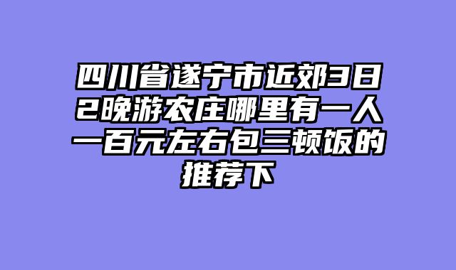 四川省遂宁市近郊3日2晚游农庄哪里有一人一百元左右包三顿饭的推荐下