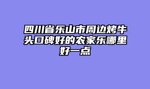 四川省乐山市周边烤牛头口碑好的农家乐哪里好一点