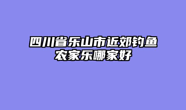 四川省乐山市近郊钓鱼农家乐哪家好