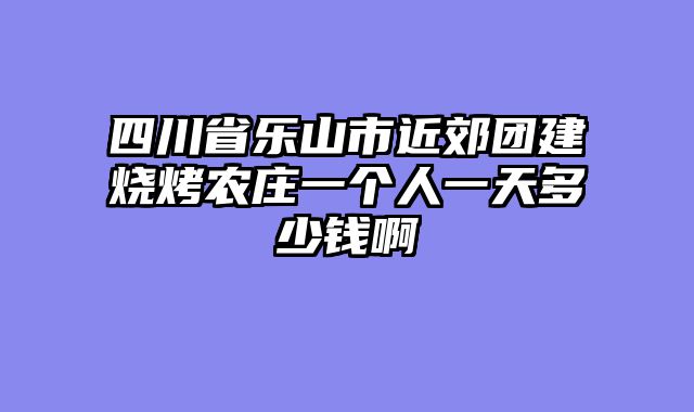 四川省乐山市近郊团建烧烤农庄一个人一天多少钱啊