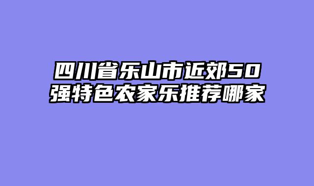 四川省乐山市近郊50强特色农家乐推荐哪家