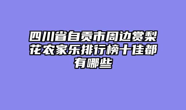 四川省自贡市周边赏梨花农家乐排行榜十佳都有哪些