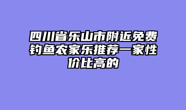 四川省乐山市附近免费钓鱼农家乐推荐一家性价比高的