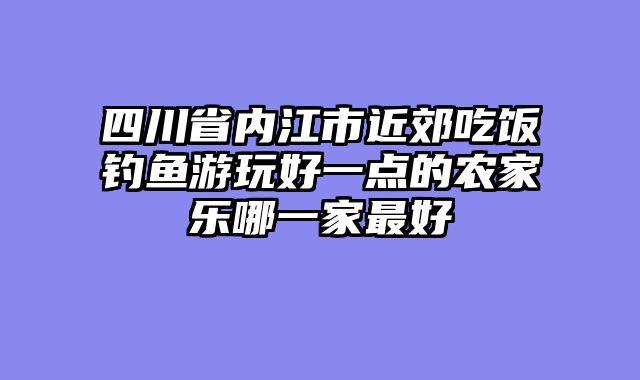 四川省内江市近郊吃饭钓鱼游玩好一点的农家乐哪一家最好