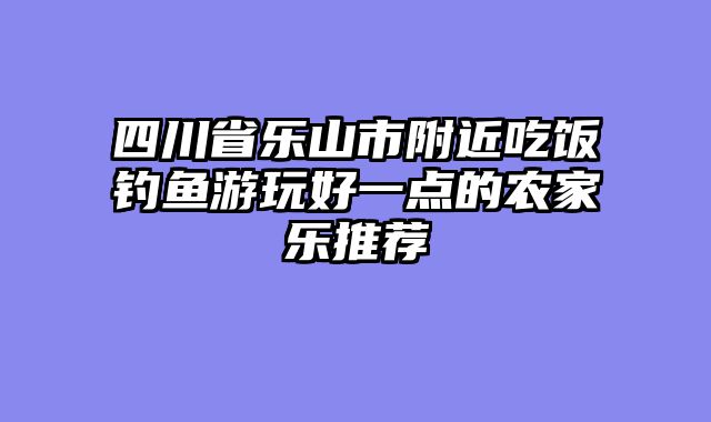 四川省乐山市附近吃饭钓鱼游玩好一点的农家乐推荐