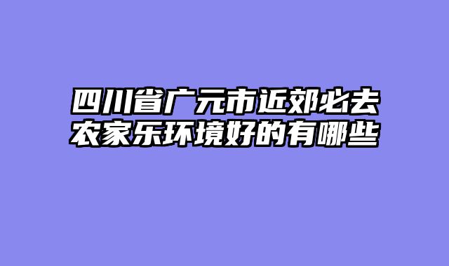 四川省广元市近郊必去农家乐环境好的有哪些