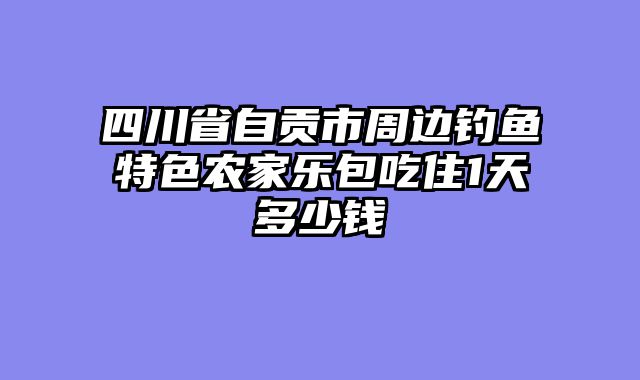 四川省自贡市周边钓鱼特色农家乐包吃住1天多少钱