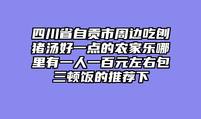 四川省自贡市周边吃刨猪汤好一点的农家乐哪里有一人一百元左右包三顿饭的推荐下