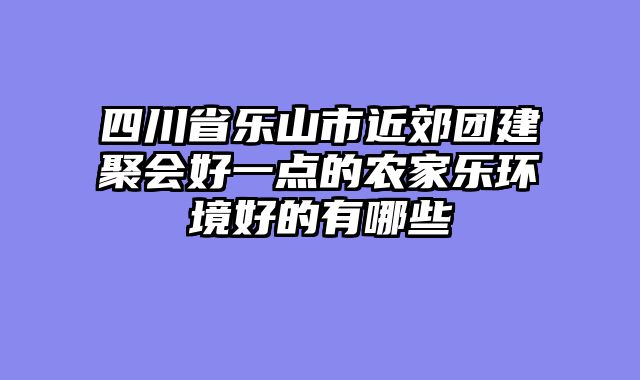四川省乐山市近郊团建聚会好一点的农家乐环境好的有哪些
