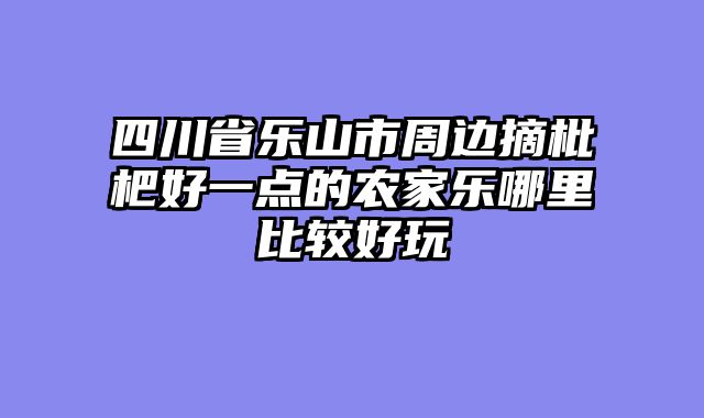 四川省乐山市周边摘枇杷好一点的农家乐哪里比较好玩