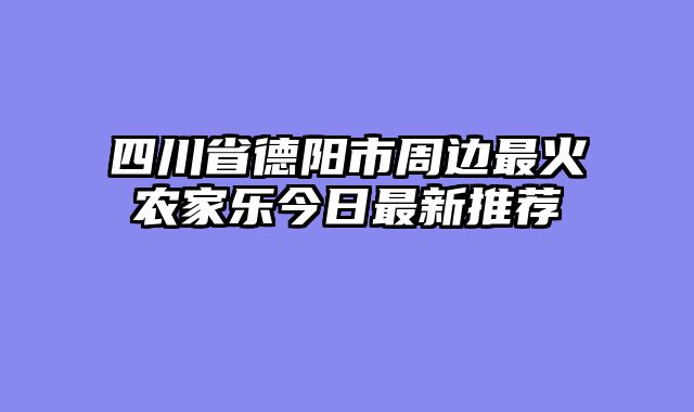 四川省德阳市周边最火农家乐今日最新推荐