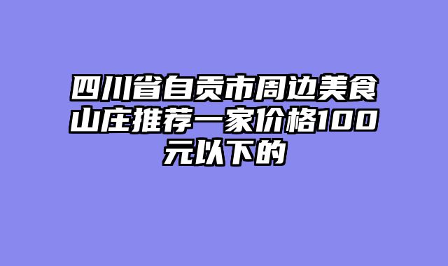 四川省自贡市周边美食山庄推荐一家价格100元以下的