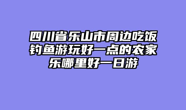 四川省乐山市周边吃饭钓鱼游玩好一点的农家乐哪里好一日游