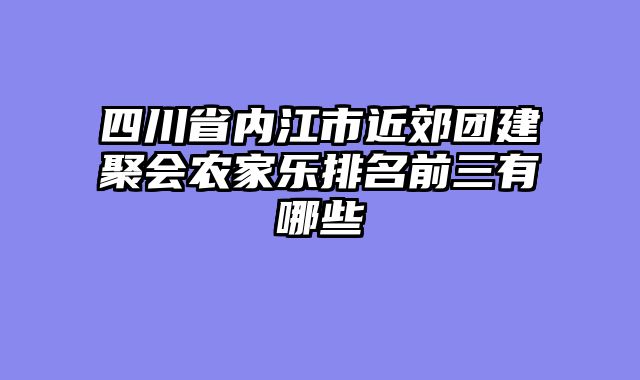 四川省内江市近郊团建聚会农家乐排名前三有哪些