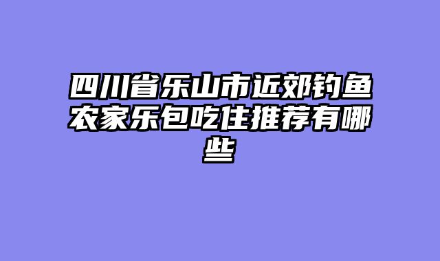 四川省乐山市近郊钓鱼农家乐包吃住推荐有哪些