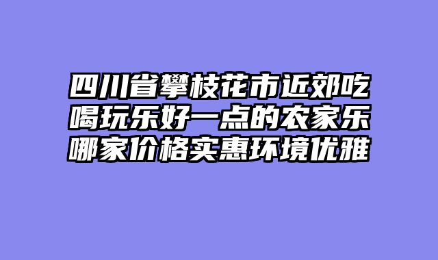 四川省攀枝花市近郊吃喝玩乐好一点的农家乐哪家价格实惠环境优雅
