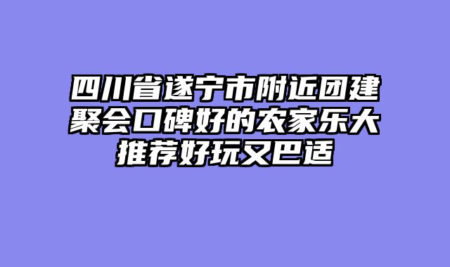 四川省遂宁市附近团建聚会口碑好的农家乐大推荐好玩又巴适