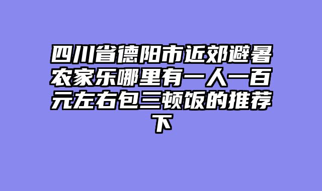 四川省德阳市近郊避暑农家乐哪里有一人一百元左右包三顿饭的推荐下