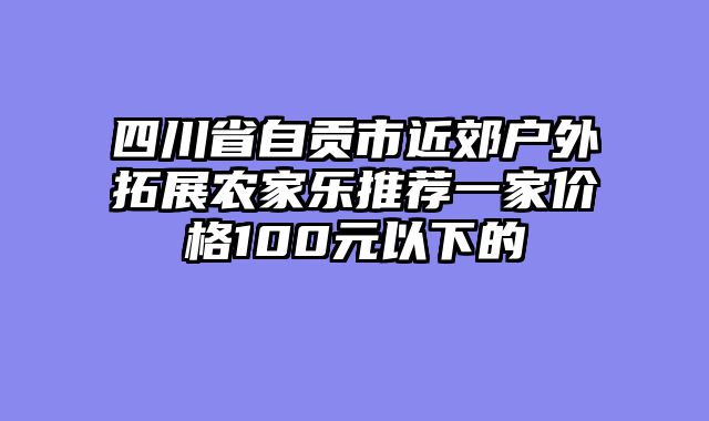 四川省自贡市近郊户外拓展农家乐推荐一家价格100元以下的