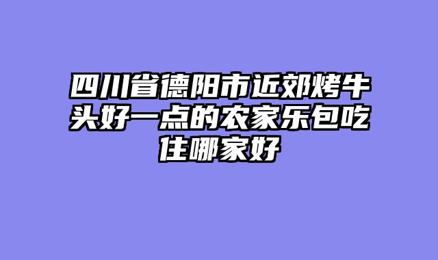 四川省德阳市近郊烤牛头好一点的农家乐包吃住哪家好